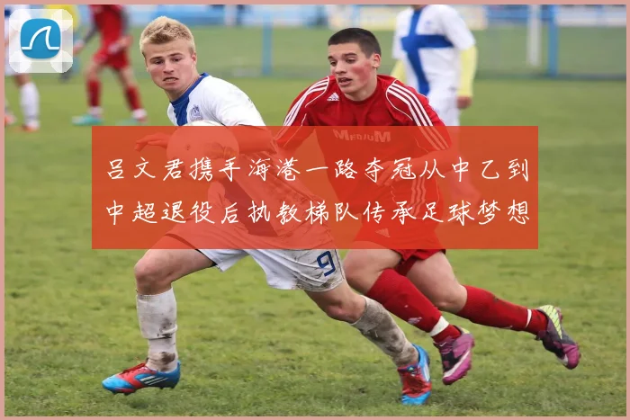吕文君携手海港一路夺冠从中乙到中超退役后执教梯队传承足球梦想