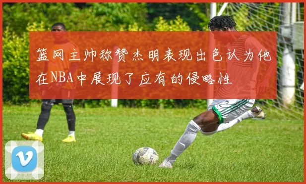 篮网主帅称赞杰明表现出色认为他在NBA中展现了应有的侵略性