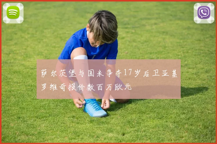 萨尔茨堡与国米争夺17岁后卫亚基罗维奇报价数百万欧元