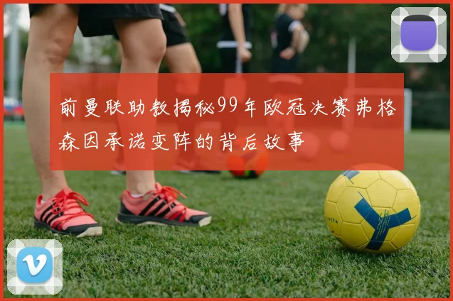 前曼联助教揭秘99年欧冠决赛弗格森因承诺变阵的背后故事